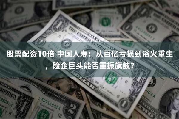 股票配资10倍 中国人寿：从百亿亏损到浴火重生，险企巨头能否重振旗鼓？
