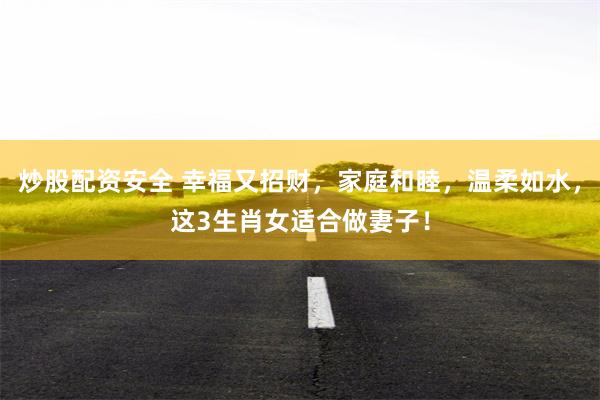 炒股配资安全 幸福又招财，家庭和睦，温柔如水，这3生肖女适合做妻子！