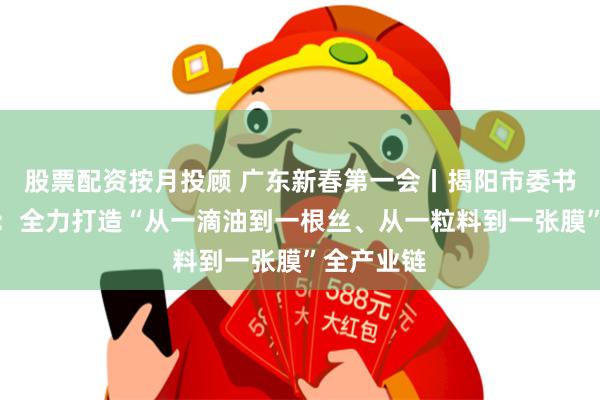 股票配资按月投顾 广东新春第一会丨揭阳市委书记曾风保：全力打造“从一滴油到一根丝、从一粒料到一张膜”全产业链