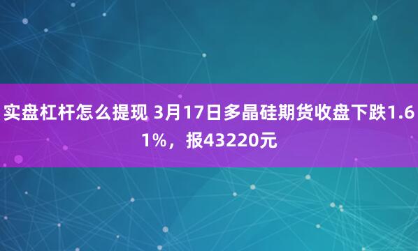 实盘杠杆怎么提现 3月17日多晶硅期货收盘下跌1.61%，报43220元