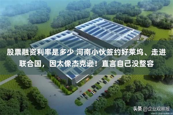 股票融资利率是多少 河南小伙签约好莱坞、走进联合国，因太像杰克逊！直言自己没整容