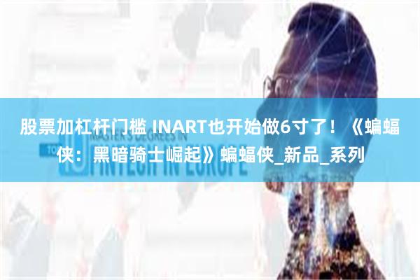 股票加杠杆门槛 INART也开始做6寸了！《蝙蝠侠：黑暗骑士崛起》蝙蝠侠_新品_系列