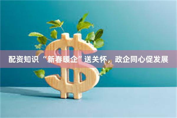 配资知识 “新春暖企”送关怀，政企同心促发展