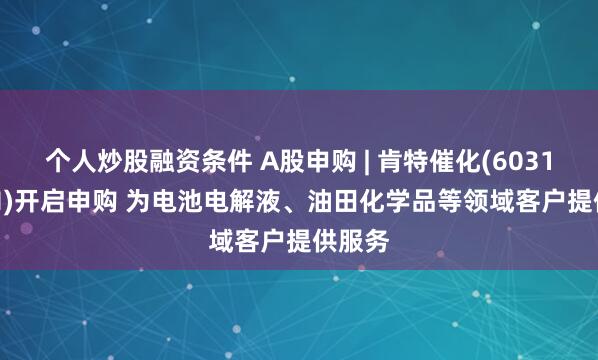 个人炒股融资条件 A股申购 | 肯特催化(603120.SH)开启申购 为电池电解液、油田化学品等领域客户提供服务