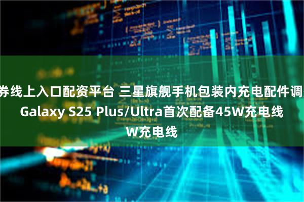 证券线上入口配资平台 三星旗舰手机包装内充电配件调整：Galaxy S25 Plus/Ultra首次配备45W充电线