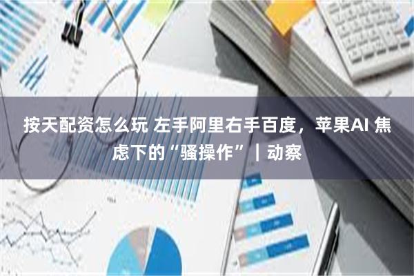 按天配资怎么玩 左手阿里右手百度，苹果AI 焦虑下的“骚操作”｜动察