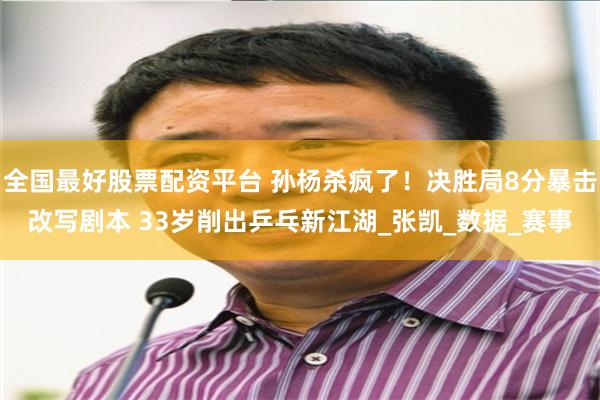 全国最好股票配资平台 孙杨杀疯了！决胜局8分暴击改写剧本 33岁削出乒乓新江湖_张凯_数据_赛事