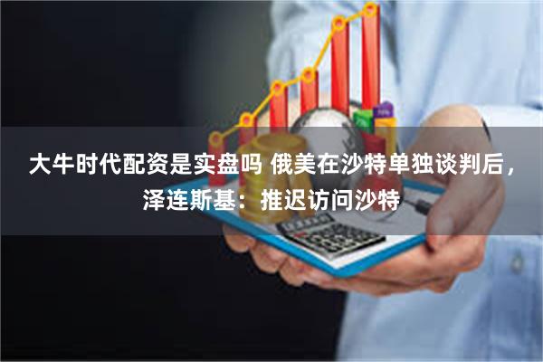大牛时代配资是实盘吗 俄美在沙特单独谈判后，泽连斯基：推迟访问沙特