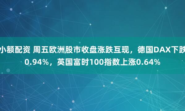 小额配资 周五欧洲股市收盘涨跌互现，德国DAX下跌0.94%，英国富时100指数上涨0.64%