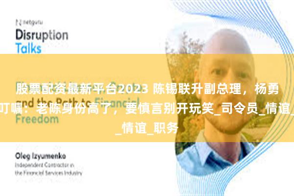 股票配资最新平台2023 陈锡联升副总理，杨勇媳妇叮嘱：老陈身份高了，要慎言别开玩笑_司令员_情谊_职务