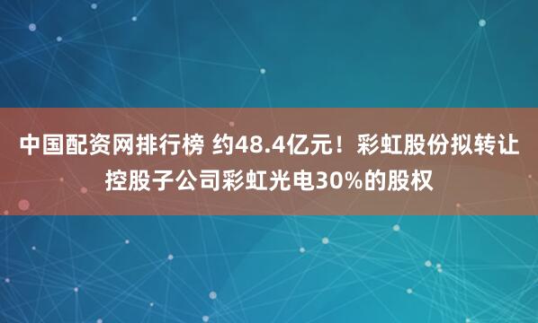 中国配资网排行榜 约48.4亿元！彩虹股份拟转让控股子公司彩虹光电30%的股权