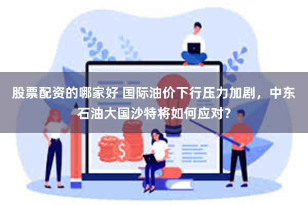 股票配资的哪家好 国际油价下行压力加剧，中东石油大国沙特将如何应对？