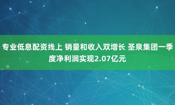 专业低息配资线上 销量和收入双增长 圣泉集团一季度净利润实现2.07亿元