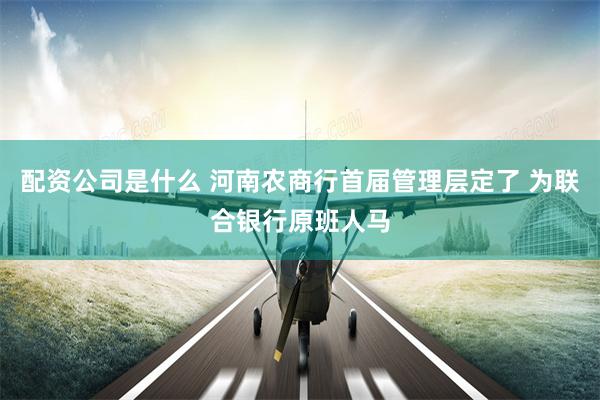 配资公司是什么 河南农商行首届管理层定了 为联合银行原班人马