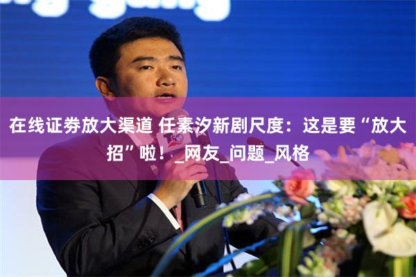 在线证劵放大渠道 任素汐新剧尺度：这是要“放大招”啦！_网友_问题_风格