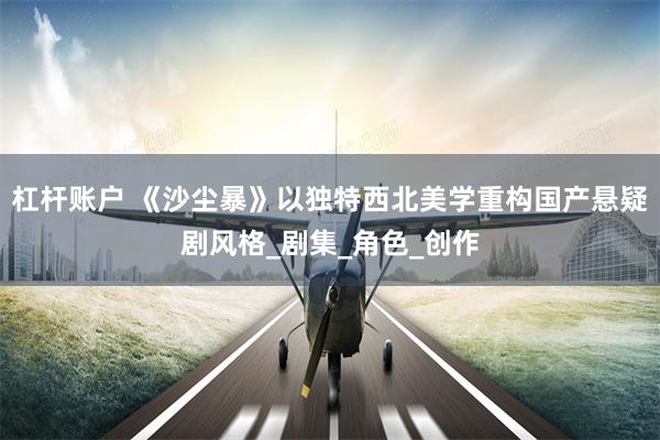 杠杆账户 《沙尘暴》以独特西北美学重构国产悬疑剧风格_剧集_角色_创作