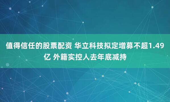 值得信任的股票配资 华立科技拟定增募不超1.49亿 外籍实控人去年底减持