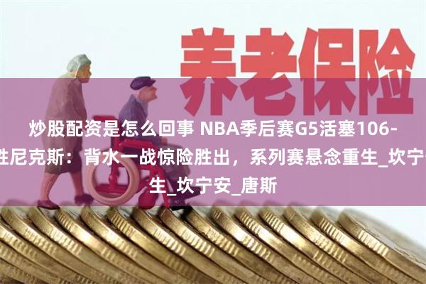 炒股配资是怎么回事 NBA季后赛G5活塞106-103险胜尼克斯：背水一战惊险胜出，系列赛悬念重生_坎宁安_唐斯