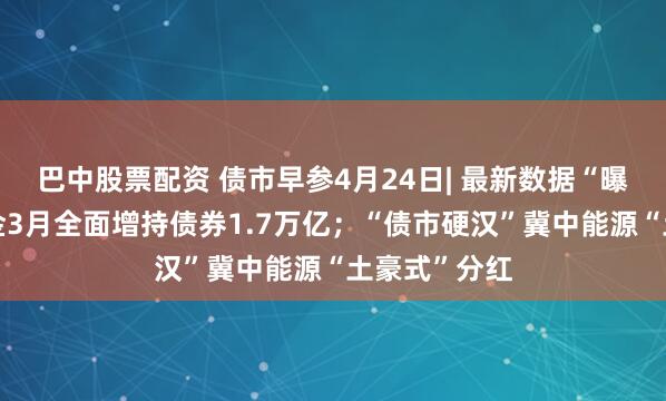 巴中股票配资 债市早参4月24日| 最新数据“曝光”广义基金3月全面增持债券1.7万亿；“债市硬汉”冀中能源“土豪式”分红