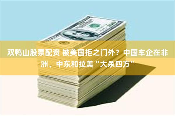 双鸭山股票配资 被美国拒之门外？中国车企在非洲、中东和拉美“大杀四方”