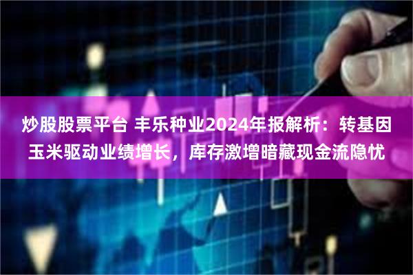 炒股股票平台 丰乐种业2024年报解析：转基因玉米驱动业绩增长，库存激增暗藏现金流隐忧