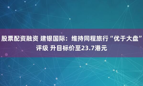 股票配资融资 建银国际：维持同程旅行“优于大盘”评级 升目标价至23.7港元
