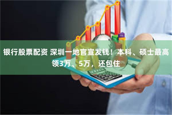银行股票配资 深圳一地官宣发钱！本科、硕士最高领3万、5万，还包住