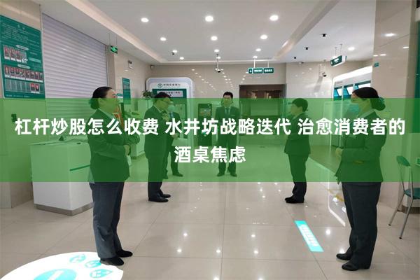 杠杆炒股怎么收费 水井坊战略迭代 治愈消费者的酒桌焦虑