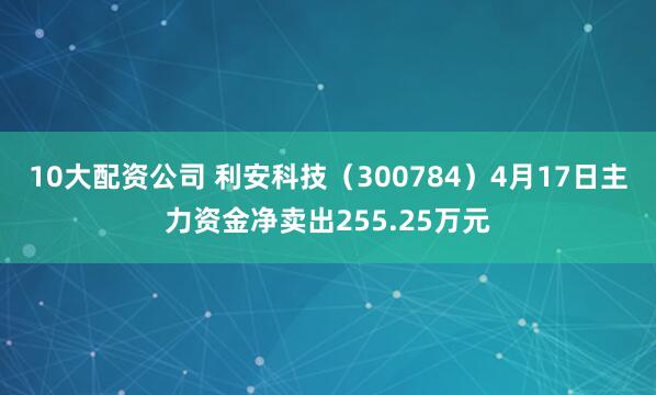 10大配资公司 利安科技（300784）4月17日主力资金净卖出255.25万元