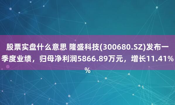 股票实盘什么意思 隆盛科技(300680.SZ)发布一季度业绩，归母净利润5866.89万元，增长11.41%