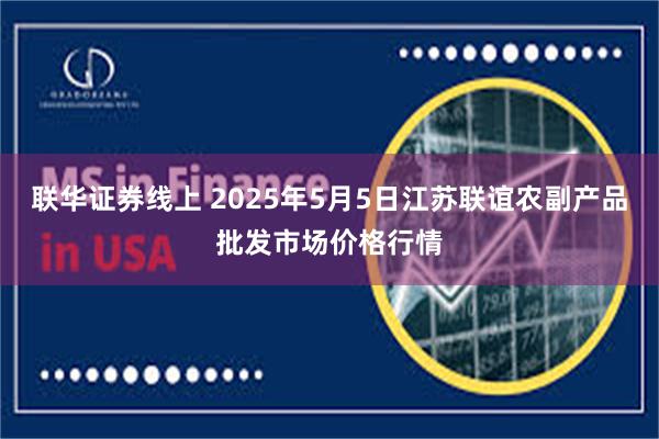 联华证券线上 2025年5月5日江苏联谊农副产品批发市场价格行情