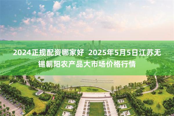 2024正规配资哪家好 2025年5月5日江苏无锡朝阳农产品大市场价格行情