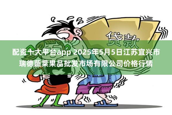 配资十大平台app 2025年5月5日江苏宜兴市瑞德蔬菜果品批发市场有限公司价格行情