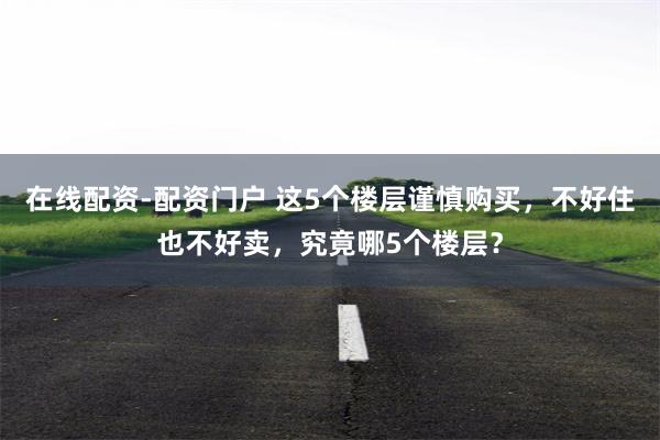在线配资-配资门户 这5个楼层谨慎购买，不好住也不好卖，究竟哪5个楼层？