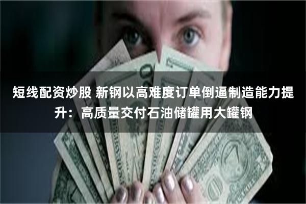 短线配资炒股 新钢以高难度订单倒逼制造能力提升：高质量交付石油储罐用大罐钢