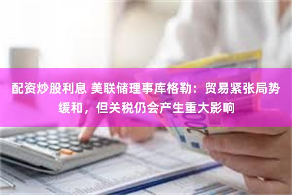 配资炒股利息 美联储理事库格勒：贸易紧张局势缓和，但关税仍会产生重大影响
