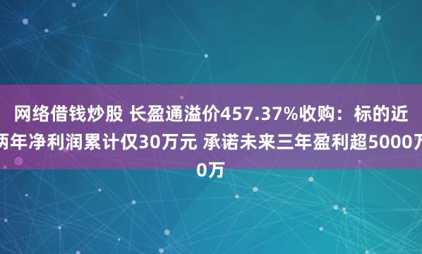 网络借钱炒股 长盈通溢价457.37%收购：标的近两年净利润累计仅30万元 承诺未来三年盈利超5000万
