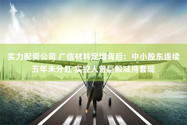 实力配资公司 广信材料定增背后：中小股东连续五年未分红 实控人曾巨额减持套现