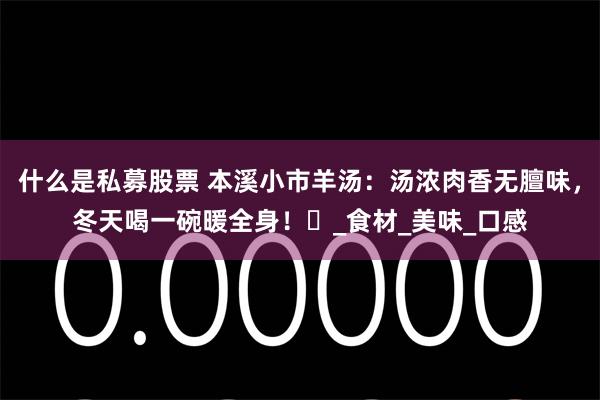 什么是私募股票 本溪小市羊汤：汤浓肉香无膻味，冬天喝一碗暖全身！​_食材_美味_口感
