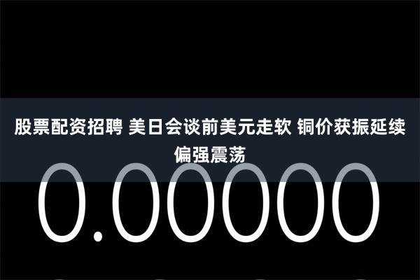 股票配资招聘 美日会谈前美元走软 铜价获振延续偏强震荡