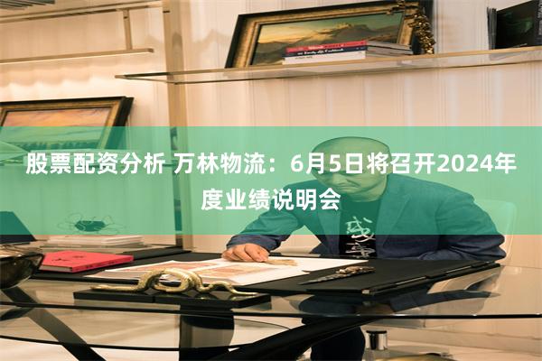 股票配资分析 万林物流：6月5日将召开2024年度业绩说明会