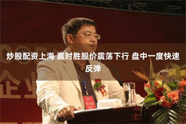 炒股配资上海 赢时胜股价震荡下行 盘中一度快速反弹