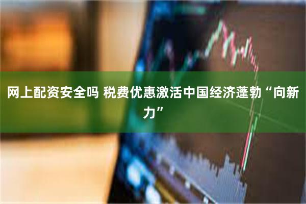 网上配资安全吗 税费优惠激活中国经济蓬勃“向新力”
