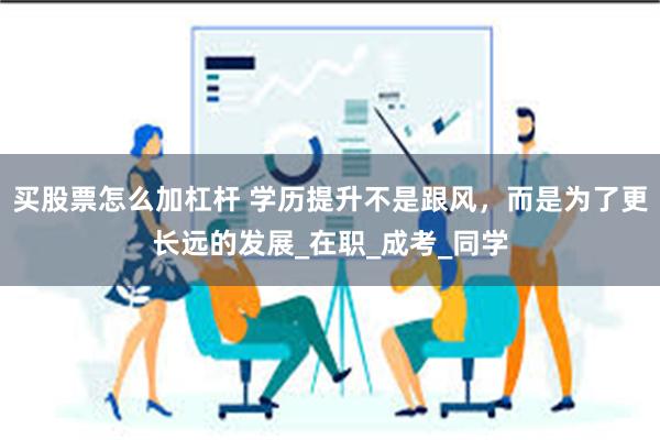 买股票怎么加杠杆 学历提升不是跟风，而是为了更长远的发展_在职_成考_同学