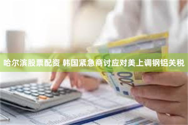 哈尔滨股票配资 韩国紧急商讨应对美上调钢铝关税