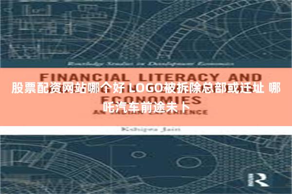 股票配资网站哪个好 LOGO被拆除总部或迁址 哪吒汽车前途未卜