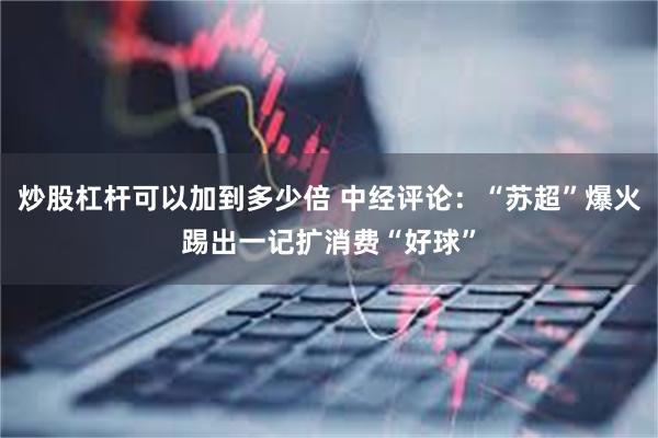 炒股杠杆可以加到多少倍 中经评论：“苏超”爆火踢出一记扩消费“好球”