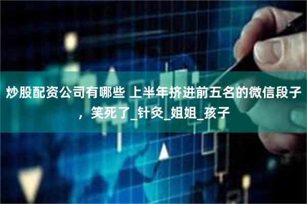 炒股配资公司有哪些 上半年挤进前五名的微信段子，笑死了_针灸_姐姐_孩子