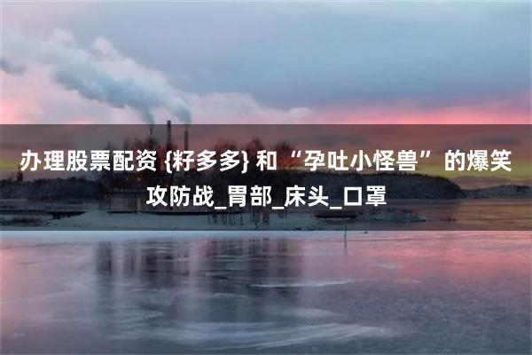 办理股票配资 {籽多多} 和 “孕吐小怪兽” 的爆笑攻防战_胃部_床头_口罩