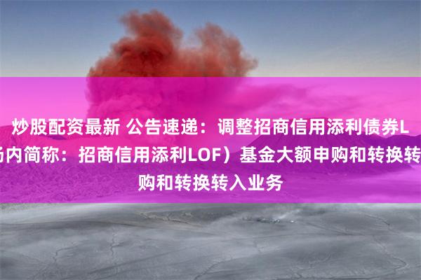 炒股配资最新 公告速递：调整招商信用添利债券LOF（场内简称：招商信用添利LOF）基金大额申购和转换转入业务